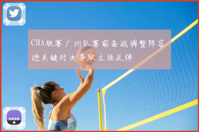 CBA联赛广州队赛前备战调整阵容 迎关键对决争取主场反弹