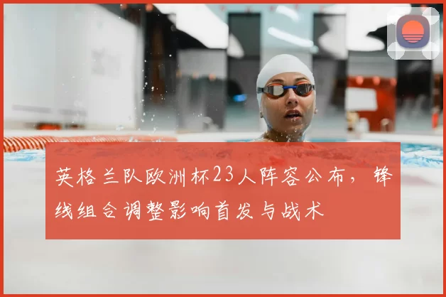 英格兰队欧洲杯23人阵容公布，锋线组合调整影响首发与战术