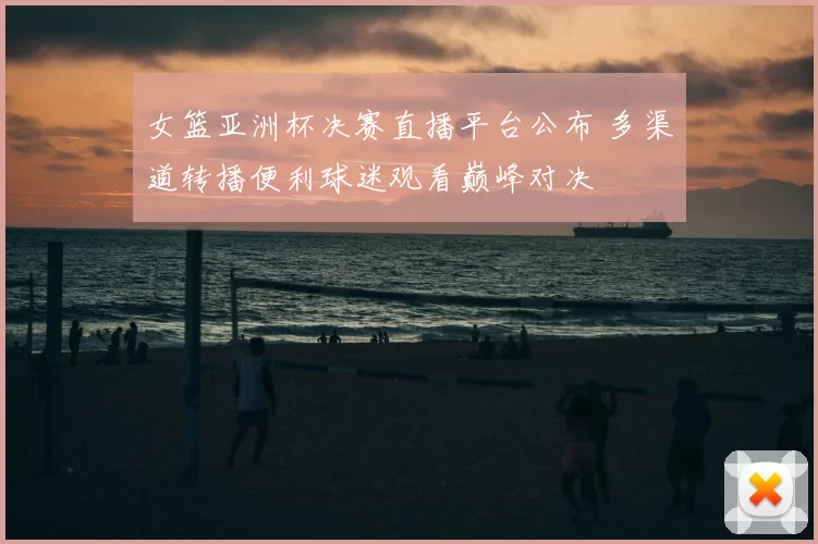 女篮亚洲杯决赛直播平台公布 多渠道转播便利球迷观看巅峰对决