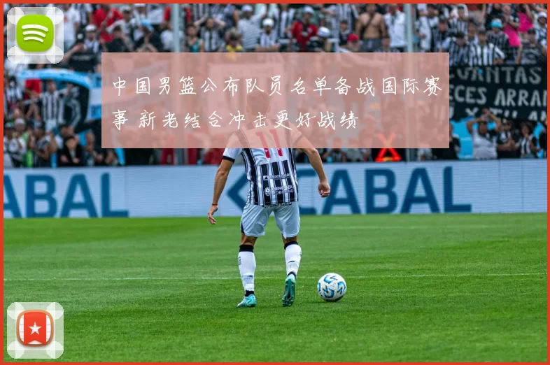 中国男篮公布队员名单备战国际赛事 新老结合冲击更好战绩