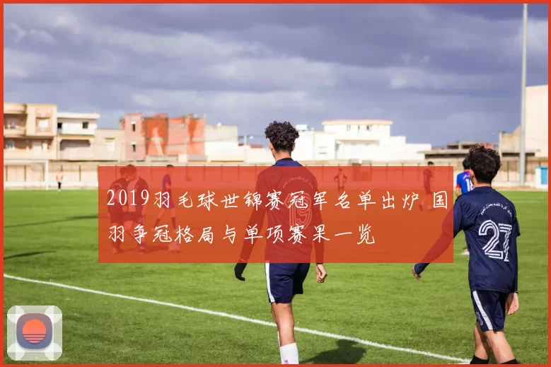 2019羽毛球世锦赛冠军名单出炉 国羽争冠格局与单项赛果一览