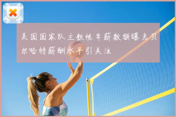 美国国家队主教练年薪数额曝光贝尔哈特薪酬水平引关注