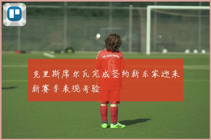 克里斯席尔瓦完成签约新东家迎来新赛季表现考验