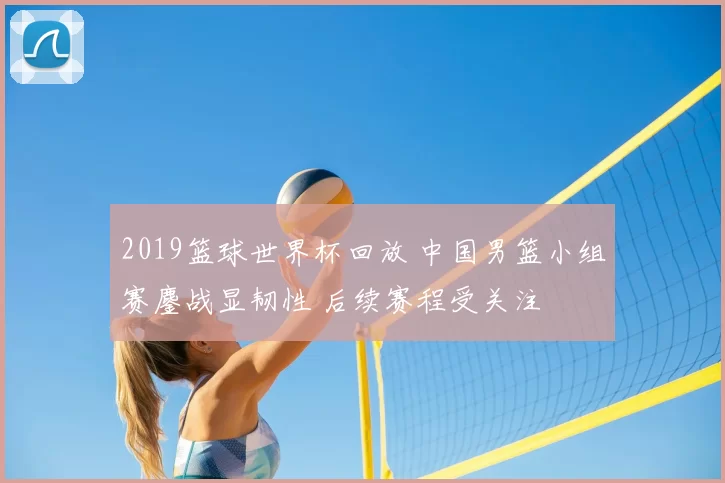 2019篮球世界杯回放 中国男篮小组赛鏖战显韧性 后续赛程受关注