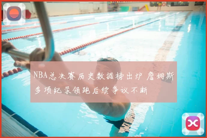 NBA总决赛历史数据榜出炉 詹姆斯多项纪录领跑后续争议不断