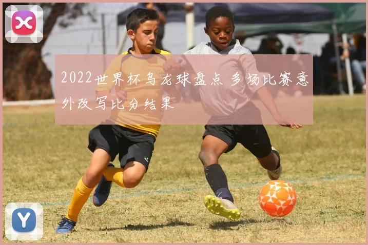 2022世界杯乌龙球盘点 多场比赛意外改写比分结果