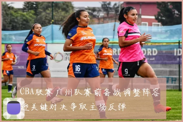 CBA联赛广州队赛前备战调整阵容 迎关键对决争取主场反弹