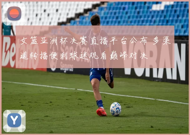 女篮亚洲杯决赛直播平台公布 多渠道转播便利球迷观看巅峰对决