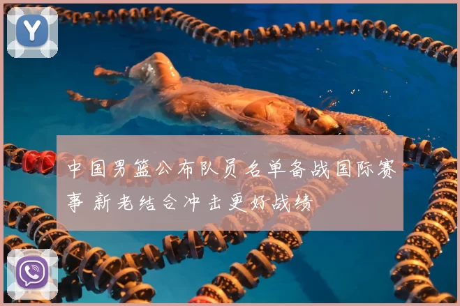 中国男篮公布队员名单备战国际赛事 新老结合冲击更好战绩