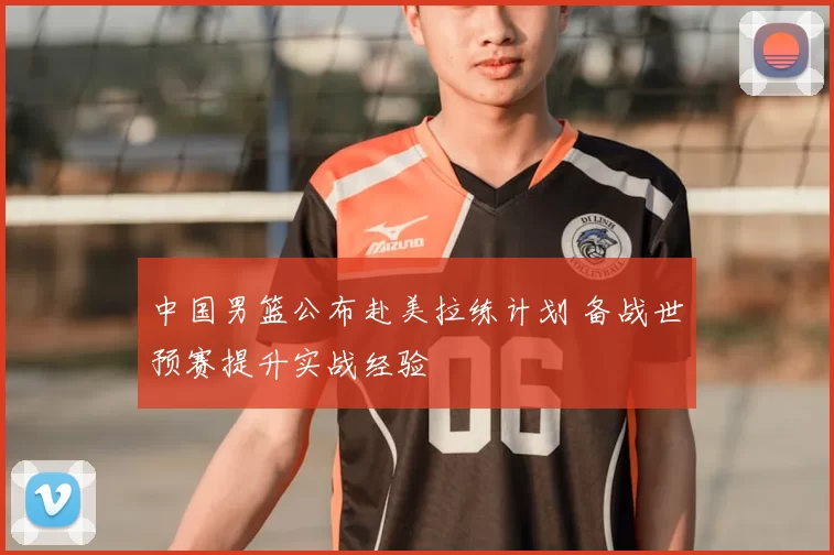 中国男篮公布赴美拉练计划 备战世预赛提升实战经验