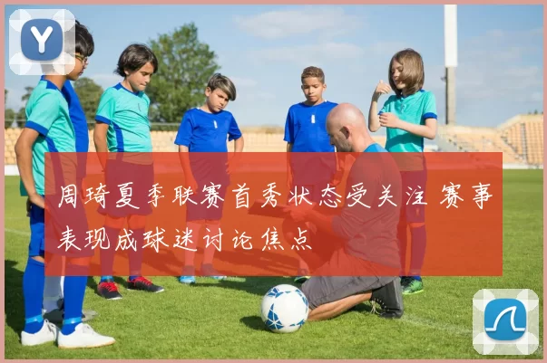 周琦夏季联赛首秀状态受关注 赛事表现成球迷讨论焦点