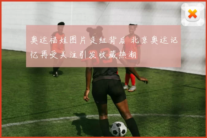 奥运福娃图片走红背后 北京奥运记忆再受关注引发收藏热潮