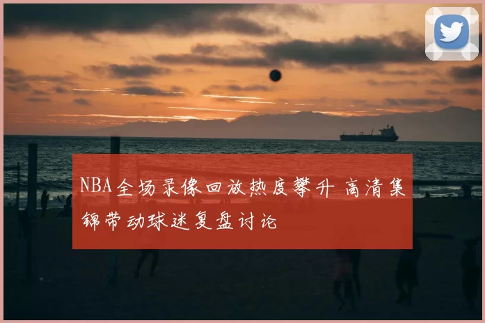 NBA全场录像回放热度攀升 高清集锦带动球迷复盘讨论