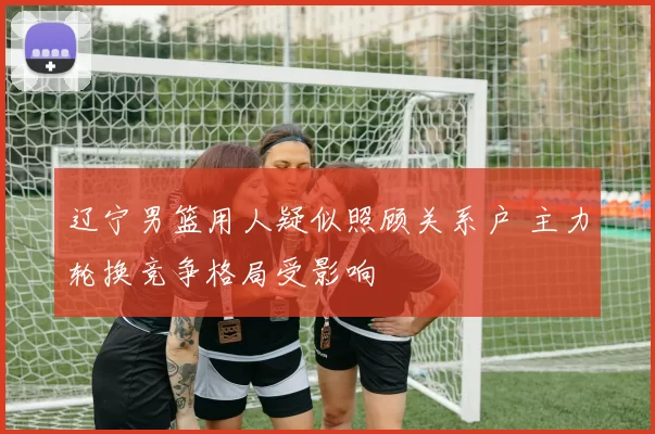 辽宁男篮用人疑似照顾关系户 主力轮换竞争格局受影响