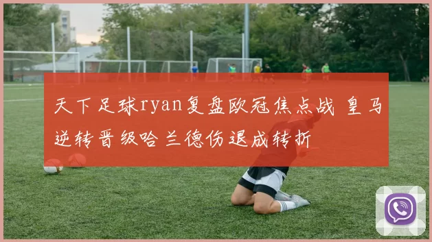 天下足球ryan复盘欧冠焦点战 皇马逆转晋级哈兰德伤退成转折