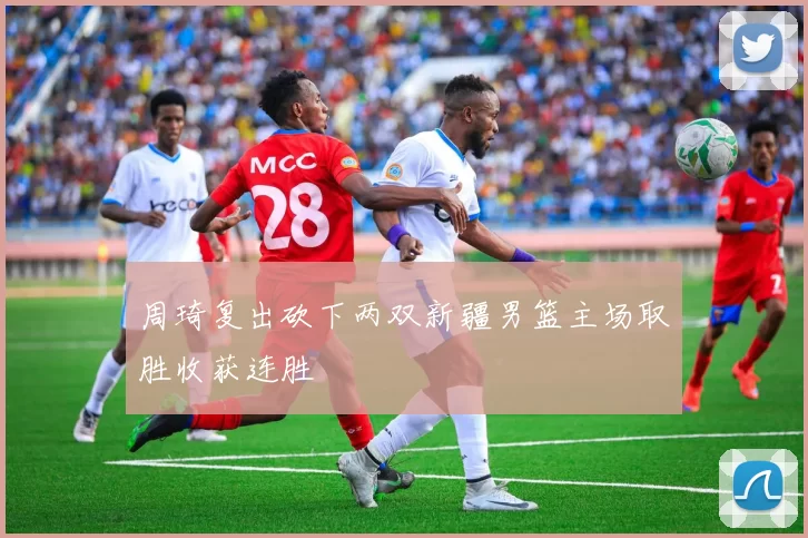 周琦复出砍下两双新疆男篮主场取胜收获连胜