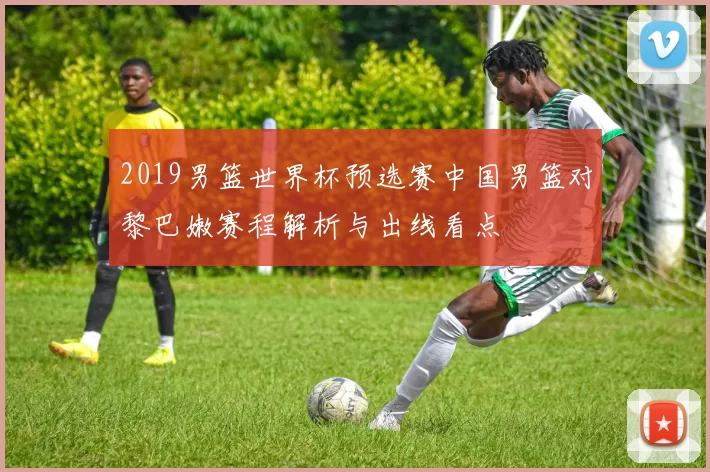 2019男篮世界杯预选赛中国男篮对黎巴嫩赛程解析与出线看点