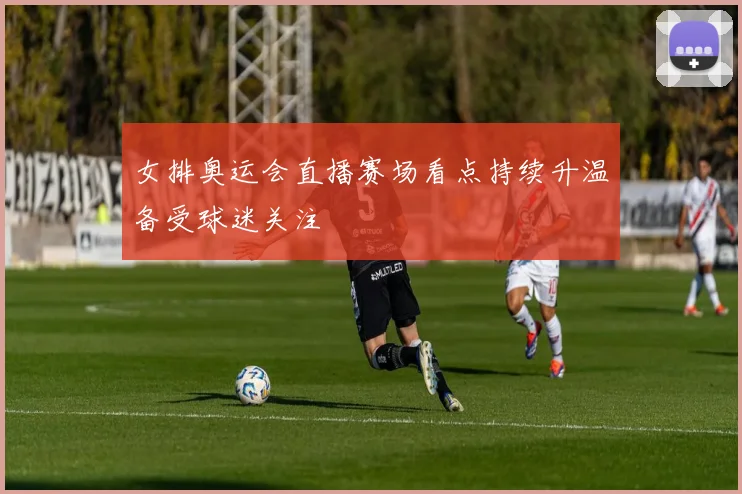 女排奥运会直播赛场看点持续升温备受球迷关注