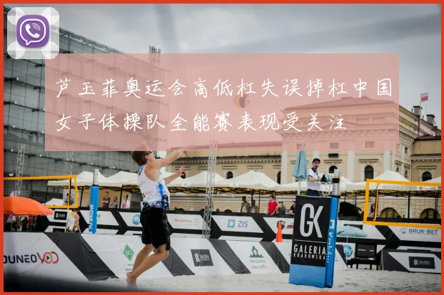 芦玉菲奥运会高低杠失误掉杠中国女子体操队全能赛表现受关注