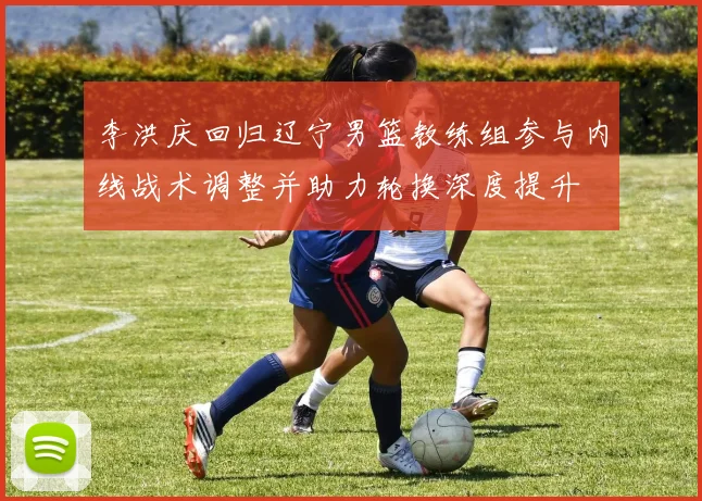 李洪庆回归辽宁男篮教练组参与内线战术调整并助力轮换深度提升