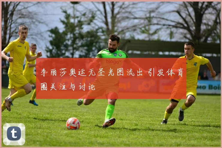 李丽莎奥运无圣光图流出 引发体育圈关注与讨论