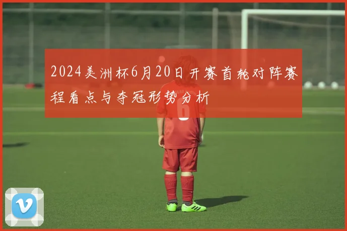 2024美洲杯6月20日开赛首轮对阵赛程看点与夺冠形势分析