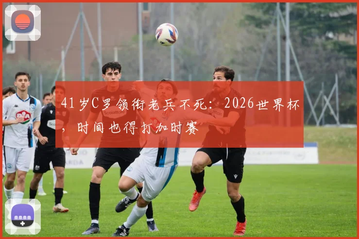 41岁C罗领衔老兵不死:2026世界杯,时间也得打加时赛