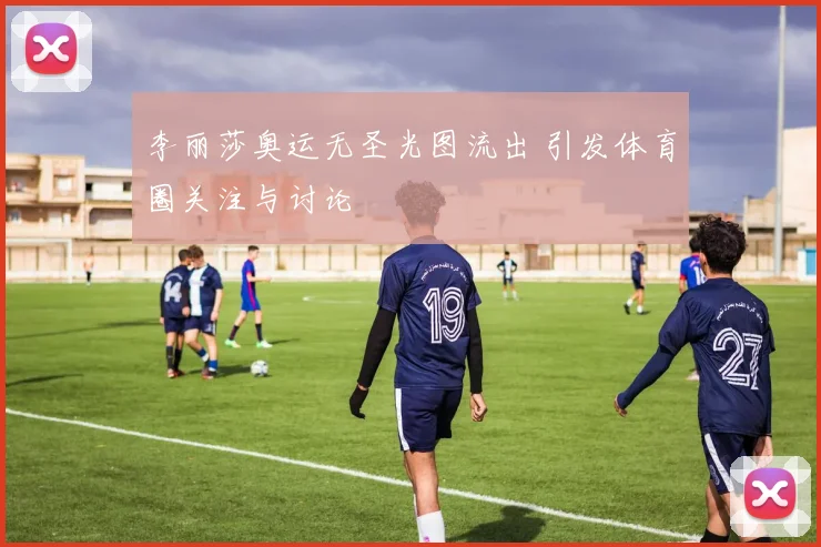 李丽莎奥运无圣光图流出 引发体育圈关注与讨论