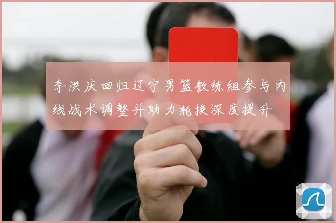 李洪庆回归辽宁男篮教练组参与内线战术调整并助力轮换深度提升